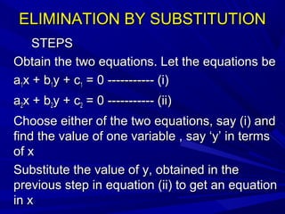 ELIMINATION BY SUBSTITUTIONELIMINATION BY SUBSTITUTION
STEPSSTEPS
Obtain the two equations. Let the equations beObtain the two equations. Let the equations be
aa11x + bx + b11y + cy + c11 = 0 ----------- (i)= 0 ----------- (i)
aa22x + bx + b22y + cy + c22 = 0 ----------- (ii)= 0 ----------- (ii)
Choose either of the two equations, say (i) andChoose either of the two equations, say (i) and
find the value of one variable , say ‘y’ in termsfind the value of one variable , say ‘y’ in terms
of xof x
Substitute the value of y, obtained in theSubstitute the value of y, obtained in the
previous step in equation (ii) to get an equationprevious step in equation (ii) to get an equation
in xin x
 