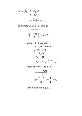 from (1) 2x+3y=7
2x=7-3y
7 3y
x= (3)
2
substitute value of x int o (2)
3x 4y 2
7 3y
3 4y 2
2
−
→
− =
−
− =
 
 
 
multiply by 2 we get
3(7-3y)-2(4y)=2(2)
21-9y-8y=4
21-17y=4
-17y=4-21
17
-17y=-17; y= y=1
17
;
−
−
substitute y=1 into (3)
7 3(1)
x=
2
7 3 4
x= x= x=2
2 2
; ;
−
−
The solution set is {(2, 1)}
 