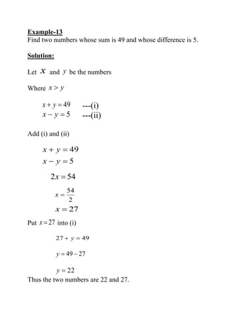Example-13
Find two numbers whose sum is 49 and whose difference is 5.
Solution:
Let x and y be the numbers
Where yx 
49=+ yx ---(i)
5=− yx ---(ii)
Add (i) and (ii)
5
49
=−
=+
yx
yx
542 =x
2
54
=x
27=x
Put 27=x into (i)
4927 =+ y
2749 −=y
22=y
Thus the two numbers are 22 and 27.
 