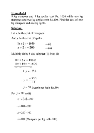 Example-14
8 kg mangoes and 5 kg apples cost Rs. 1050 while one kg
mangoes and two kg apples cost Rs.200. Find the cost of one
kg mangoes and one kg apple.
Solution:
Let x be the cost of mangoes
And y be the cost of apples.
105058 =+ yx ---(i)
2002 =+ yx ---(ii)
Multiply (i) by 8 and subtract (ii) from (i)
−−−
=+
=+
1600168
105058
yx
yx
55011 −=− y
11
550
−
−
=y
50=y (Apple per kg is Rs.50)
Put 50=y in (ii)
( ) 200502 =+x
200100=+x
100200−=x
100=x (Mangoes per kg is Rs.100)
 