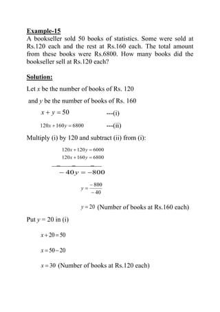 Example-15
A bookseller sold 50 books of statistics. Some were sold at
Rs.120 each and the rest at Rs.160 each. The total amount
from these books were Rs.6800. How many books did the
bookseller sell at Rs.120 each?
Solution:
Let x be the number of books of Rs. 120
and y be the number of books of Rs. 160
50=+ yx ---(i)
6800160120 =+ yx ---(ii)
Multiply (i) by 120 and subtract (ii) from (i):
6000120120 =+ yx
6800160120 =+ yx
− − −
80040 −=− y
40
800
−
−
=y
20=y (Number of books at Rs.160 each)
Put y = 20 in (i)
5020=+x
2050−=x
30=x (Number of books at Rs.120 each)
 