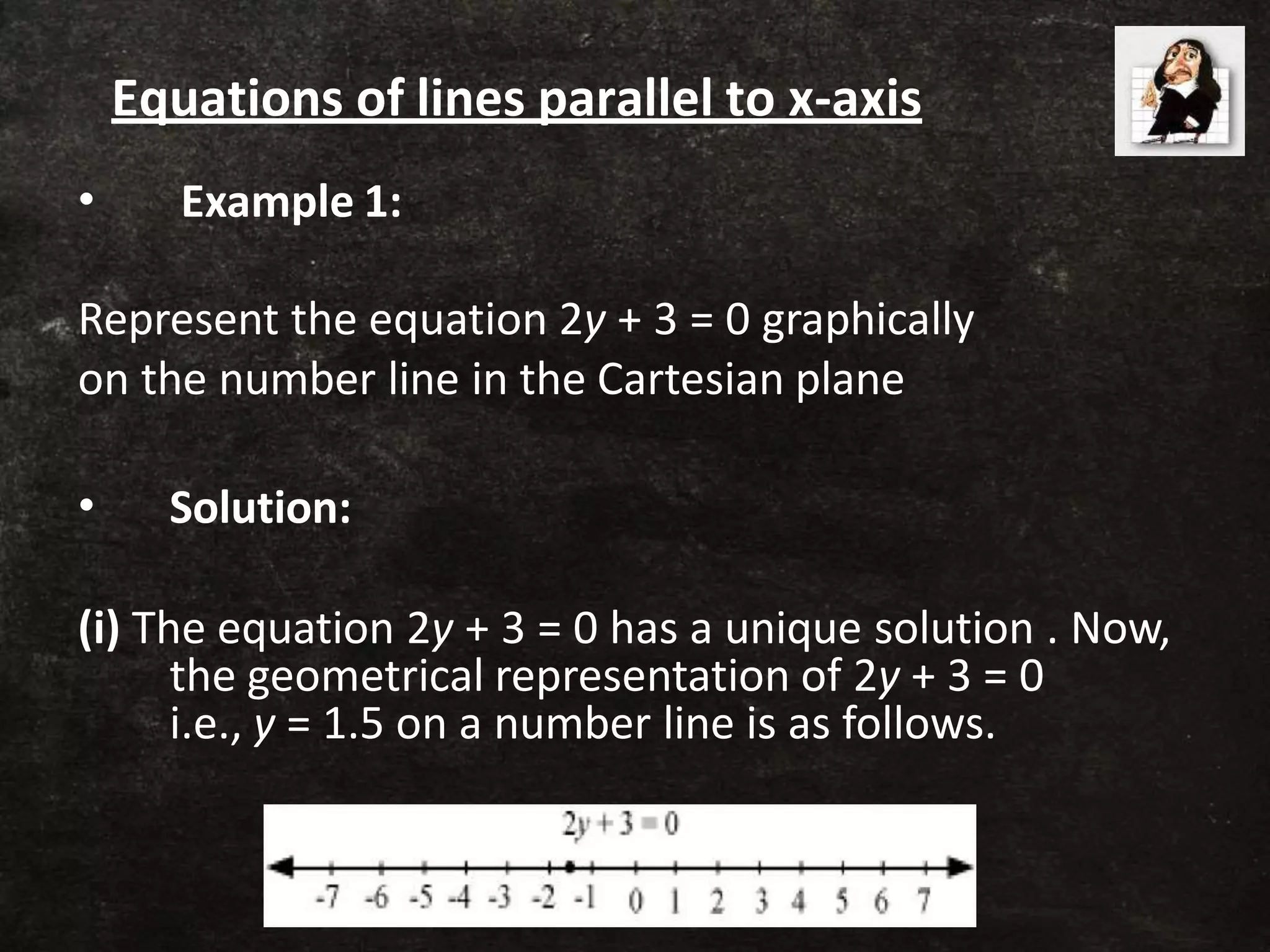 • Example 1:
Represent the equation 2y + 3 = 0 graphically
on the number line in the Cartesian plane
• Solution:
(i) The equation 2y + 3 = 0 has a unique solution . Now,
the geometrical representation of 2y + 3 = 0
i.e., y = 1.5 on a number line is as follows.
Equations of lines parallel to x-axis
 