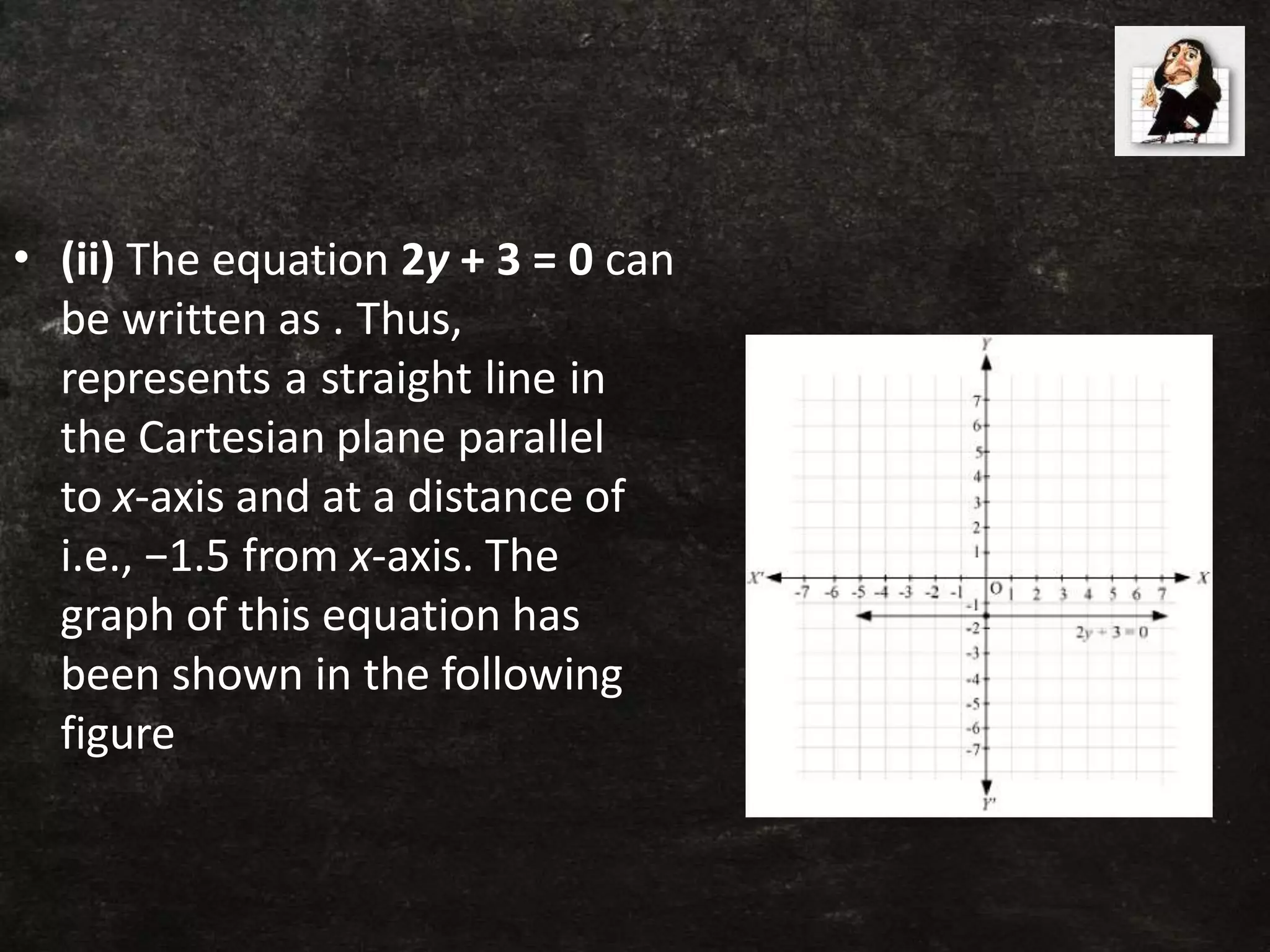 • (ii) The equation 2y + 3 = 0 can
be written as . Thus,
represents a straight line in
the Cartesian plane parallel
to x-axis and at a distance of
i.e., −1.5 from x-axis. The
graph of this equation has
been shown in the following
figure
 