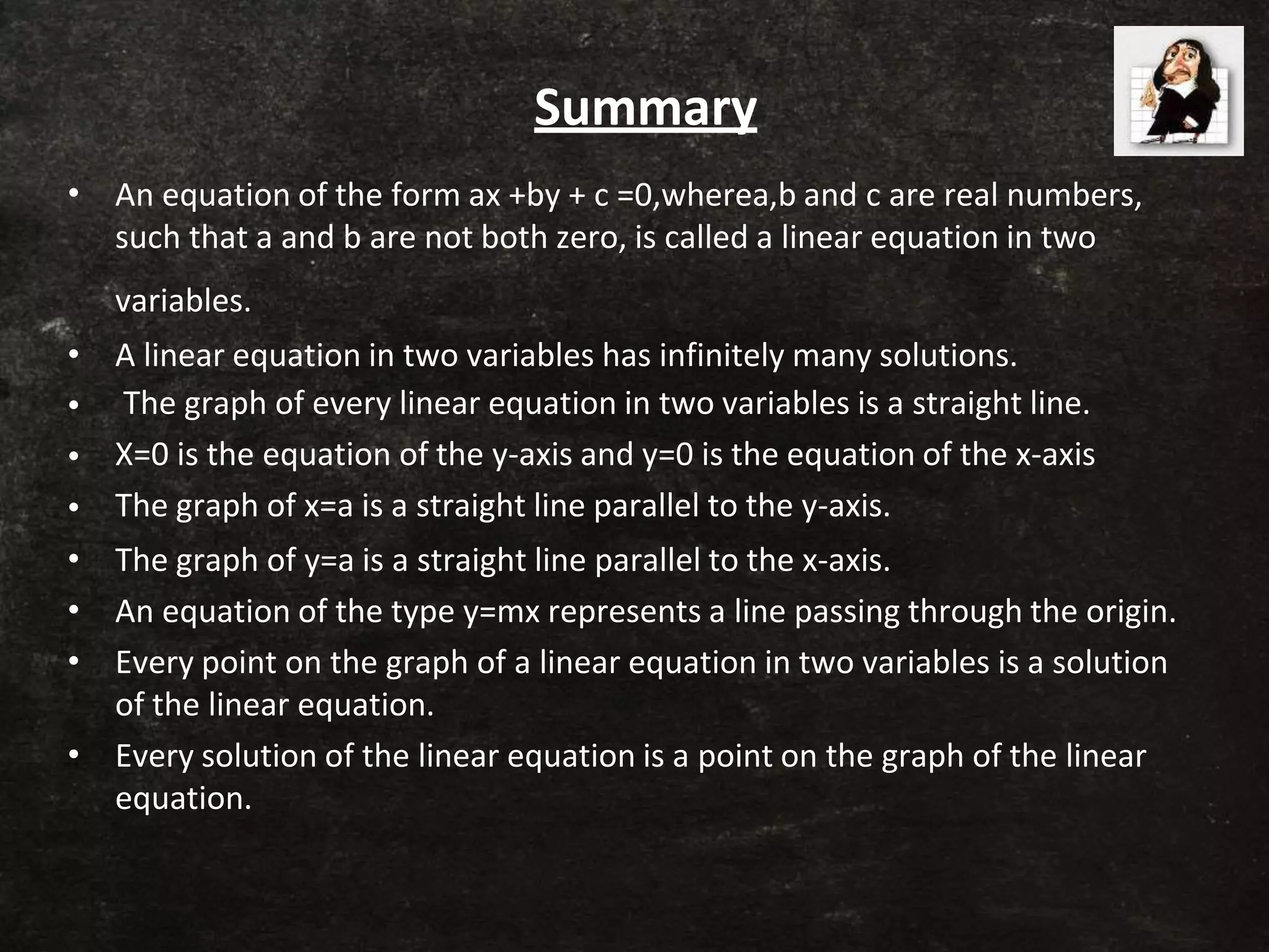 Summary
•
•
•
•
•
•
•
•
•
An equation of the form ax +by + c =0,wherea,b and c are real numbers,
such that a and b are not both zero, is called a linear equation in two
variables.
A linear equation in two variables has infinitely many solutions.
The graph of every linear equation in two variables is a straight line.
X=0 is the equation of the y-axis and y=0 is the equation of the x-axis
The graph of x=a is a straight line parallel to the y-axis.
The graph of y=a is a straight line parallel to the x-axis.
An equation of the type y=mx represents a line passing through the origin.
Every point on the graph of a linear equation in two variables is a solution
of the linear equation.
Every solution of the linear equation is a point on the graph of the linear
equation.
 