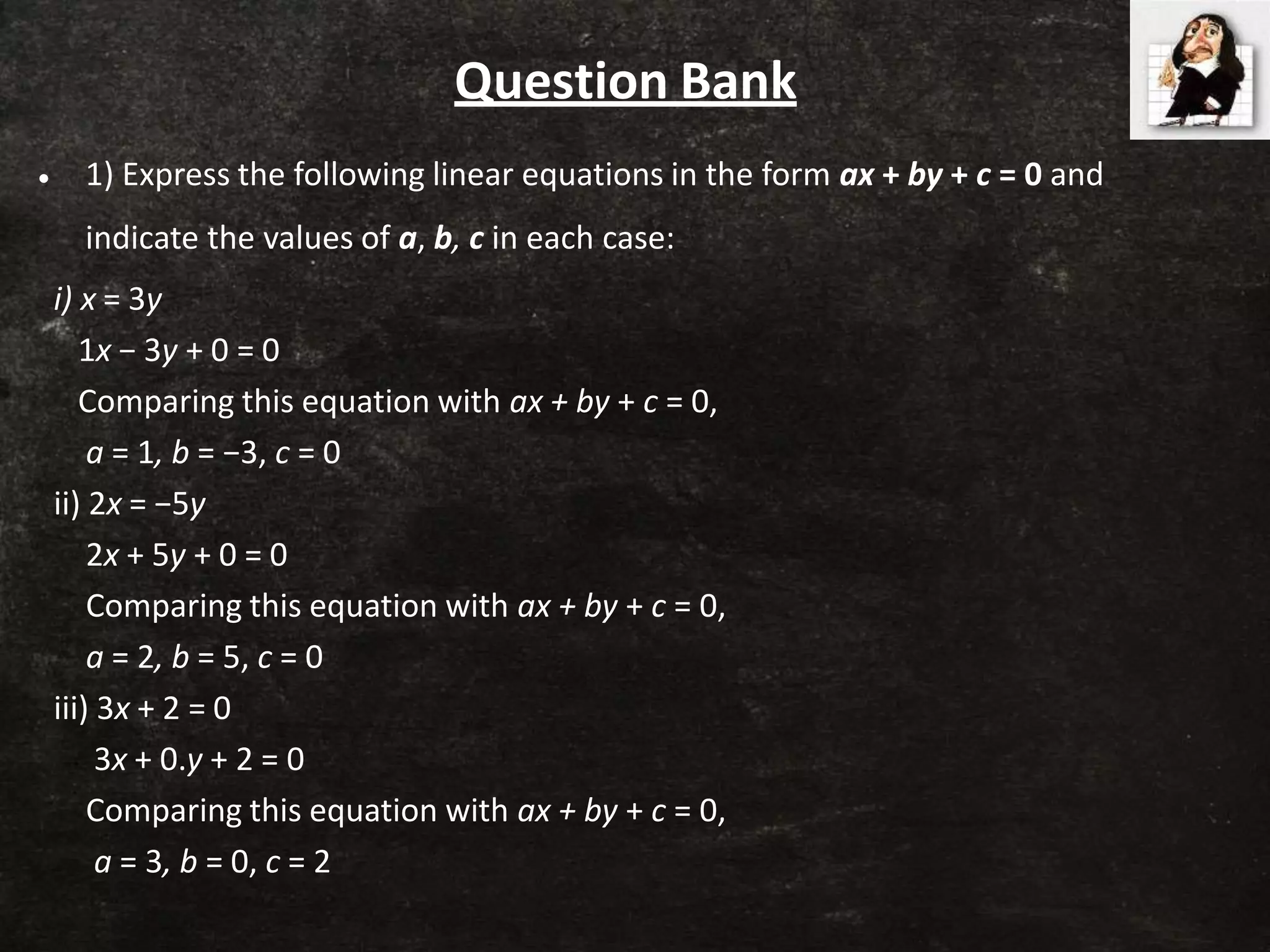 Question Bank
• 1) Express the following linear equations in the form ax + by + c = 0 and
indicate the values of a, b, c in each case:
i) x = 3y
1x − 3y + 0 = 0
Comparing this equation with ax + by + c = 0,
a = 1, b = −3, c = 0
ii) 2x = −5y
2x + 5y + 0 = 0
Comparing this equation with ax + by + c = 0,
a = 2, b = 5, c = 0
iii) 3x + 2 = 0
3x + 0.y + 2 = 0
Comparing this equation with ax + by + c = 0,
a = 3, b = 0, c = 2
 
