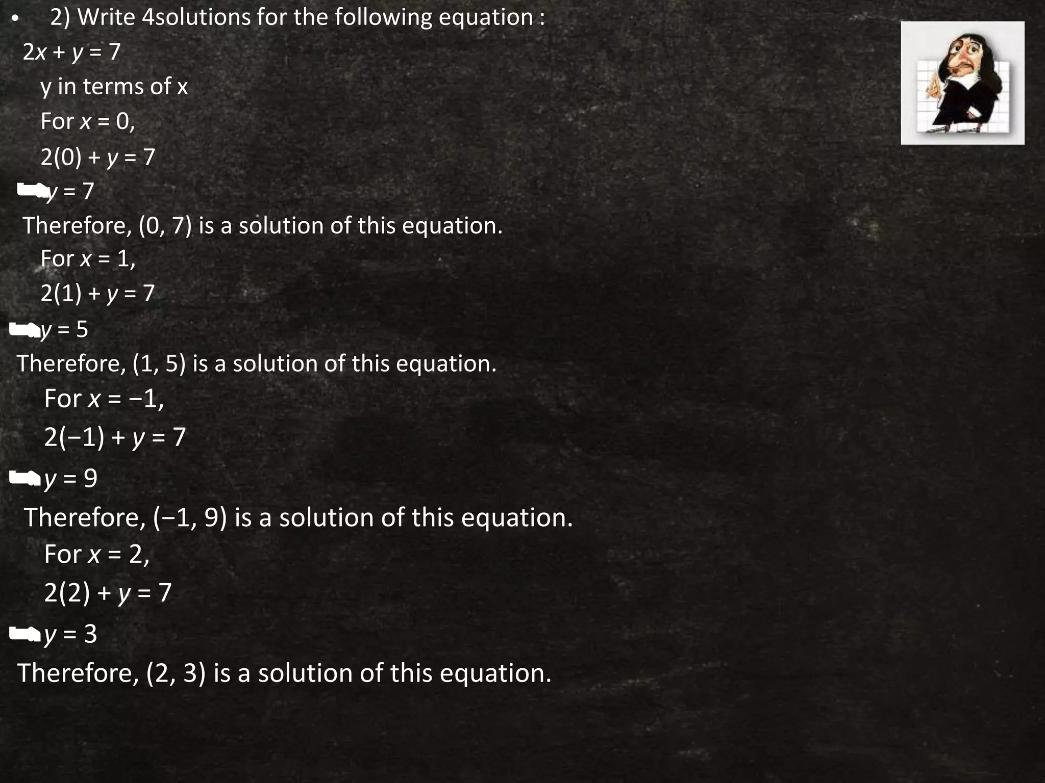 • 2) Write 4solutions for the following equation :
2x + y = 7
y in terms of x
For x = 0,
2(0) + y = 7
y = 7
Therefore, (0, 7) is a solution of this equation.
For x = 1,
2(1) + y = 7
y = 5
Therefore, (1, 5) is a solution of this equation.
For x = −1,
2(−1) + y = 7
y = 9
Therefore, (−1, 9) is a solution of this equation.
For x = 2,
2(2) + y = 7
y = 3
Therefore, (2, 3) is a solution of this equation.
 