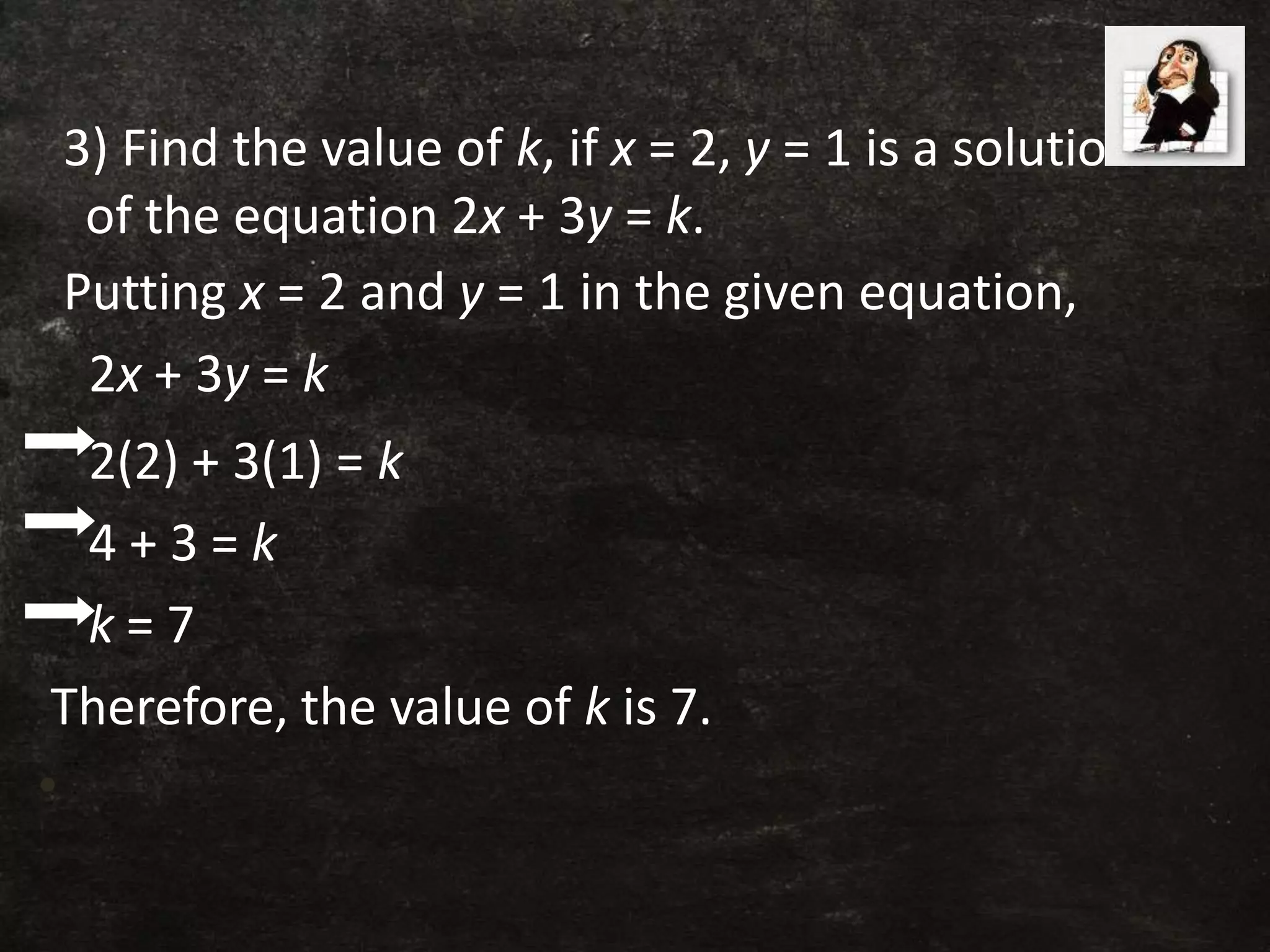 3) Find the value of k, if x = 2, y = 1 is a solution
of the equation 2x + 3y = k.
Putting x = 2 and y = 1 in the given equation,
2x + 3y = k
2(2) + 3(1) = k
4 + 3 = k
k = 7
Therefore, the value of k is 7.
•
 