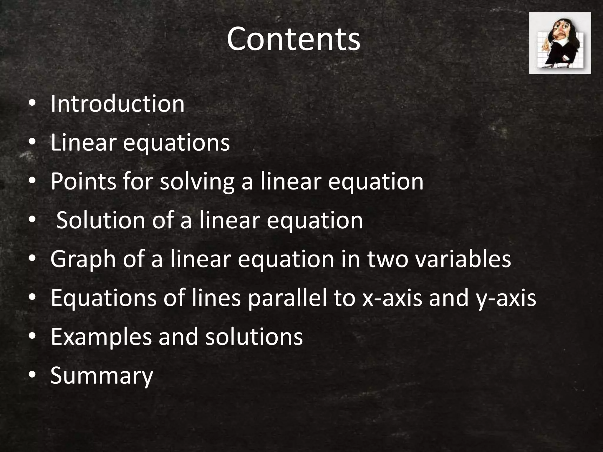 Contents
• Introduction
• Linear equations
• Points for solving a linear equation
• Solution of a linear equation
• Graph of a linear equation in two variables
• Equations of lines parallel to x-axis and y-axis
• Examples and solutions
• Summary
 