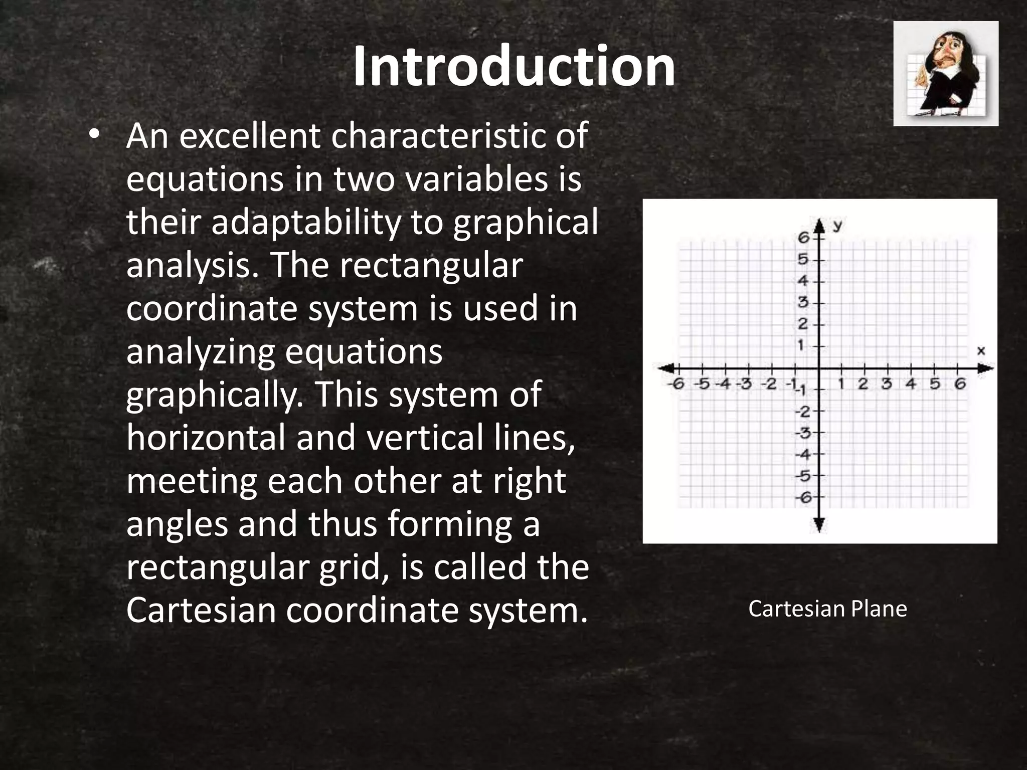 Introduction
• An excellent characteristic of
equations in two variables is
their adaptability to graphical
analysis. The rectangular
coordinate system is used in
analyzing equations
graphically. This system of
horizontal and vertical lines,
meeting each other at right
angles and thus forming a
rectangular grid, is called the
Cartesian coordinate system. Cartesian Plane
 