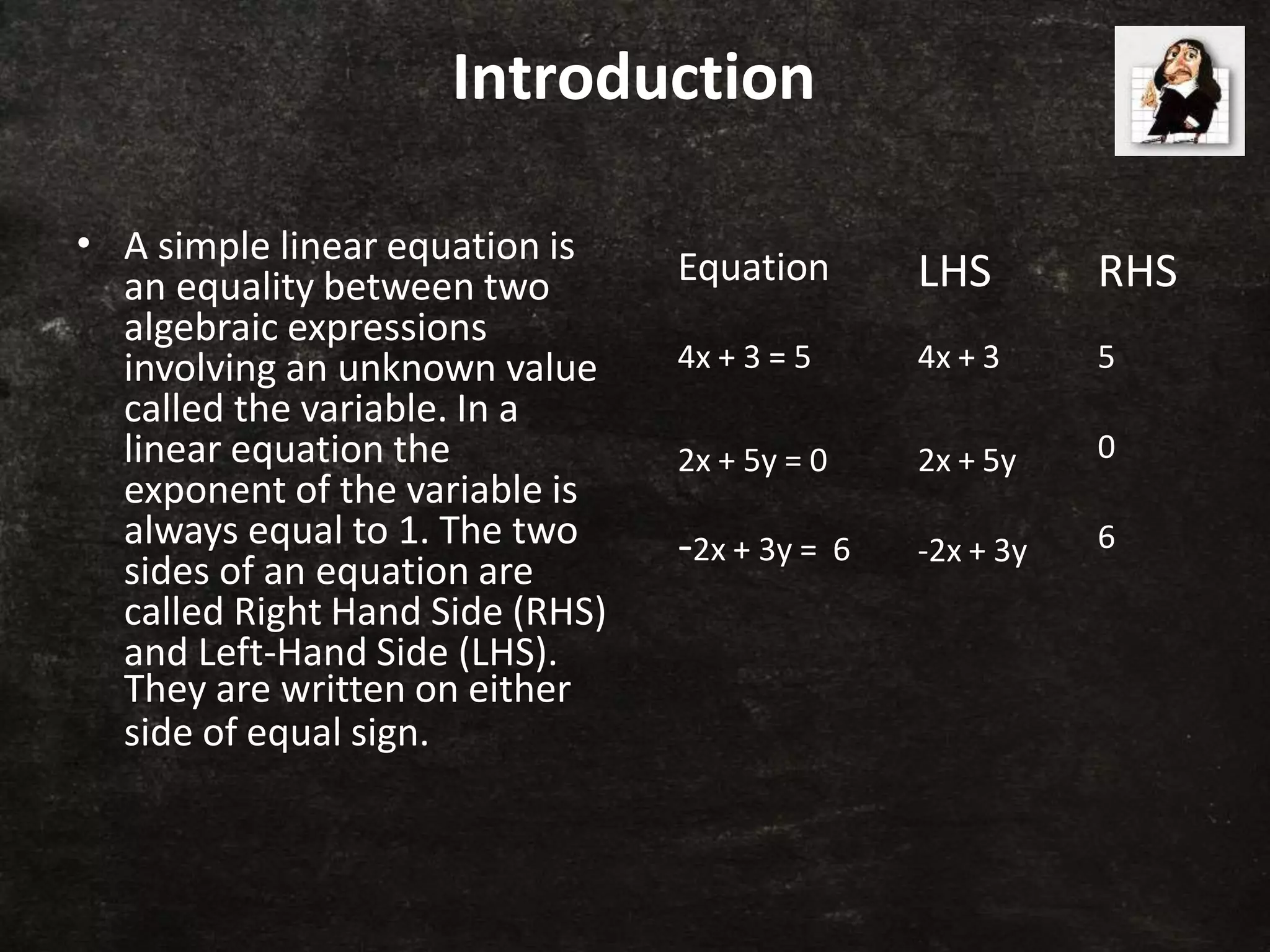 Introduction
• A simple linear equation is
an equality between two
algebraic expressions
involving an unknown value
called the variable. In a
linear equation the
exponent of the variable is
always equal to 1. The two
sides of an equation are
called Right Hand Side (RHS)
and Left-Hand Side (LHS).
They are written on either
side of equal sign.
Equation LHS RHS
4x + 3 = 5 4x + 3 5
2x + 5y = 0 2x + 5y 0
-2x + 3y = 6 -2x + 3y 6
 