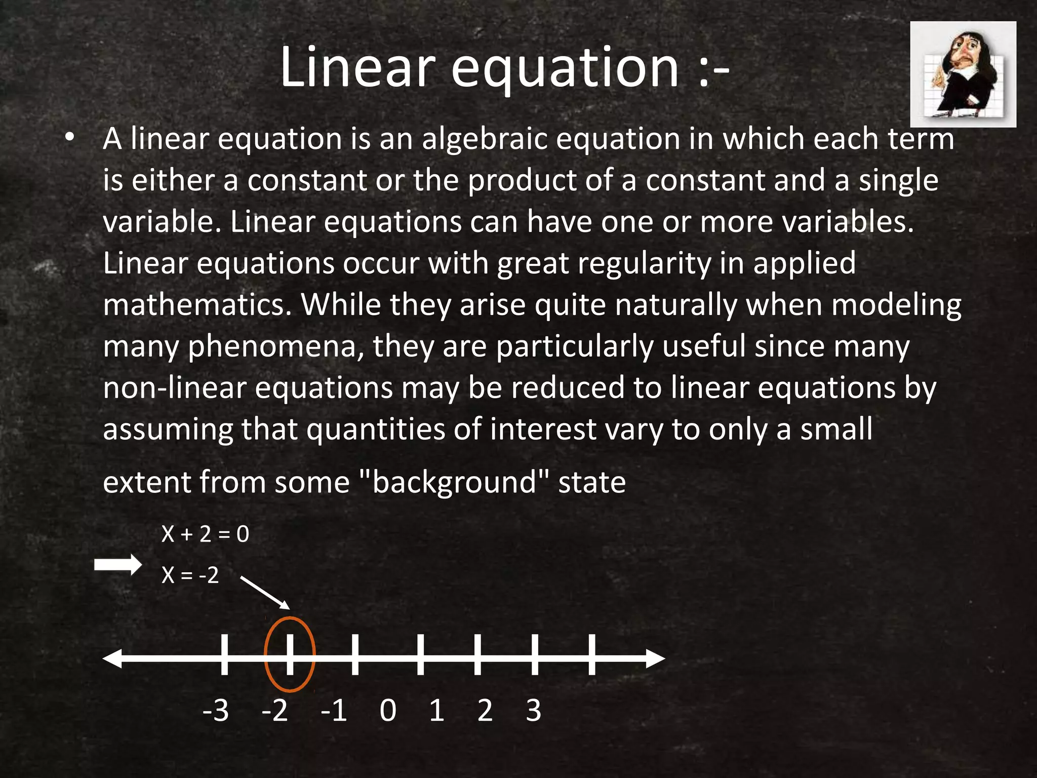 Linear equation :-
•
-3 -2 -1 0 1 2 3
A linear equation is an algebraic equation in which each term
is either a constant or the product of a constant and a single
variable. Linear equations can have one or more variables.
Linear equations occur with great regularity in applied
mathematics. While they arise quite naturally when modeling
many phenomena, they are particularly useful since many
non-linear equations may be reduced to linear equations by
assuming that quantities of interest vary to only a small
extent from some "background" state
X + 2 = 0
X = -2
 