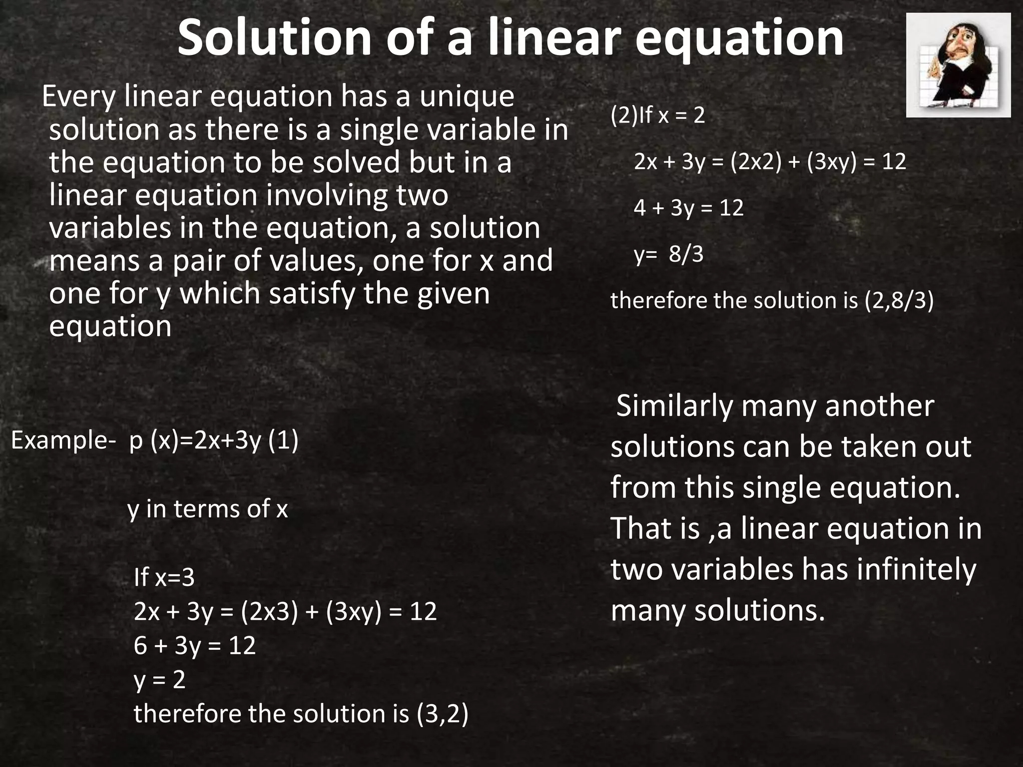 Solution of a linear equation
Every linear equation has a unique
solution as there is a single variable in
the equation to be solved but in a
linear equation involving two
variables in the equation, a solution
means a pair of values, one for x and
one for y which satisfy the given
equation
Example- p (x)=2x+3y (1)
y in terms of x
If x=3
2x + 3y = (2x3) + (3xy) = 12
6 + 3y = 12
y = 2
therefore the solution is (3,2)
(2)If x = 2
2x + 3y = (2x2) + (3xy) = 12
4 + 3y = 12
y= 8/3
therefore the solution is (2,8/3)
Similarly many another
solutions can be taken out
from this single equation.
That is ,a linear equation in
two variables has infinitely
many solutions.
 