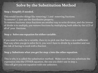 Solve by the Substitution Method
Step 1: Simplify if needed.

This would involve things like removing ( ) and removing fractions.
To remove ( ): just use the distributive property.
To remove fractions: since fractions are another way to write division, and the inverse
of divide is to multiply, you remove fractions by multiplying both sides by the LCD of
all of your fractions.

Step 2: Solve one equation for either variable.

If you need to solve for a variable, then try to pick one that has a 1 as a coefficient.
That way when you go to solve for it, you won't have to divide by a number and run
the risk of having to work with a fraction

Step 3: Substitute what you get for step 2 into the other equation.

This is why it is called the substitution method. Make sure that you substitute the
expression into the OTHER equation, the one you didn't use in step 2.
This will give you one equation with one unknown.
 