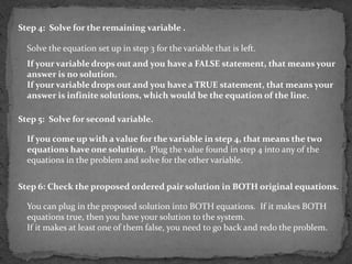 Step 4: Solve for the remaining variable .

  Solve the equation set up in step 3 for the variable that is left.
  If your variable drops out and you have a FALSE statement, that means your
  answer is no solution.
  If your variable drops out and you have a TRUE statement, that means your
  answer is infinite solutions, which would be the equation of the line.

Step 5: Solve for second variable.

  If you come up with a value for the variable in step 4, that means the two
  equations have one solution. Plug the value found in step 4 into any of the
  equations in the problem and solve for the other variable.


Step 6: Check the proposed ordered pair solution in BOTH original equations.

  You can plug in the proposed solution into BOTH equations. If it makes BOTH
  equations true, then you have your solution to the system.
  If it makes at least one of them false, you need to go back and redo the problem.
 