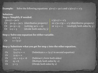 Example:     Solve the following equations 3(x+y) = 30/2 and 1/3(x-y) = -1/3

Solution:
Step 1: Simplify if needed.
  3(x+y) = 30/2                                 1/3(x-y) = -1/3
  Or 3x+3y = 30/2 (distributive property)       or 1/3x-1/3y = -1/3 (distributive property)
  Or 3x+3y = 15      (solving 30/2 = 15)        or x-y = -1     (multiply both sides by 3 )
  Or x+y = 5         (divide both sides by 3)

Step 2: Solve one equation for either variable.
         x+y = 5
  Or     x = (5-y)

Step 3: Substitute what you get for step 2 into the other equation.
           x-y = -1
  Or       (5-y)-y = -1   (Substitute x = (5-y) in second equation)
  Or       5-2y = -1
  Or      -2y = -1-5 = -6 (Subtract 5 form both sides)
  Or      2y = 6          (Multiply both sides by -1)
  Or      y=3             (Divide both sides by 2)
 