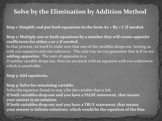 Solve by the Elimination by Addition Method

Step 1: Simplify and put both equations in the form Ax + By = C if needed.

Step 2: Multiply one or both equations by a number that will create opposite
coefficients for either x or y if needed.
In that process, we need to make sure that one of the variables drops out, leaving us
with one equation and one unknown. The only way we can guarantee that is if we are
adding opposites. The sum of opposites is 0.
If neither variable drops out, then we are stuck with an equation with two unknowns
which is unsolvable.

Step 3: Add equations.

Step 4: Solve for remaining variable.
Solve the equation found in step 3 for the variable that is left.
If both variables drop out and you have a FALSE statement, that means
your answer is no solution.
If both variables drop out and you have a TRUE statement, that means
your answer is infinite solutions, which would be the equation of the line.
 