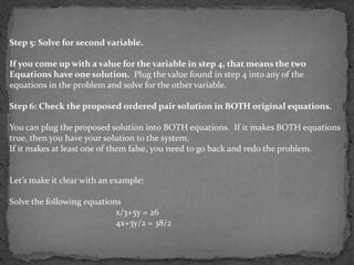 Step 5: Solve for second variable.

If you come up with a value for the variable in step 4, that means the two
Equations have one solution. Plug the value found in step 4 into any of the
equations in the problem and solve for the other variable.

Step 6: Check the proposed ordered pair solution in BOTH original equations.

You can plug the proposed solution into BOTH equations. If it makes BOTH equations
true, then you have your solution to the system.
If it makes at least one of them false, you need to go back and redo the problem.


Let’s make it clear with an example:

Solve the following equations
                            x/3+5y = 26
                            4x+3y/2 = 38/2
 
