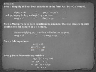 Solution:
Step 1: Simplify and put both equations in the form Ax + By = C if needed.

        x/3+5y = 26          …(1)      4x+3y/2 = 39/2    …(2)
multiplying eq. (1) by 3 and eq.(2) by 2 we have
        x+15y = 78           …(1)      8x+3y = 39        …(2)

Step 2: Multiply one or both equations by a number that will create opposite
coefficients for either x or y if needed.

         Here multiplying eq. (2) with -5 will solve the purpose.
         x+15y = 78        …(1)      -40x-15y = -195      …(2)

Step 3: Add equations.
                            x+15y = 78
                         -40x-15y = -195
                         -39x    = -117

Step 4: Solve for remaining variable.
                           -39x *(-1) = -117*(-1)
                         or 39x = 117
                         or 39x/39 = 117/39
                               or x = 3
 