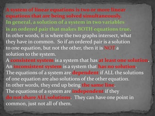 A system of linear equations is two or more linear
equations that are being solved simultaneously.
In general, a solution of a system in two variables
is an ordered pair that makes BOTH equations true.
In other words, it is where the two graphs intersect, what
they have in common. So if an ordered pair is a solution
to one equation, but not the other, then it is NOT a
solution to the system.
A consistent system is a system that has at least one solution.
An inconsistent system is a system that has no solution.
The equations of a system are dependent if ALL the solutions
of one equation are also solutions of the other equation.
In other words, they end up being the same line.
The equations of a system are independent if they
do not share ALL solutions. They can have one point in
common, just not all of them.
 