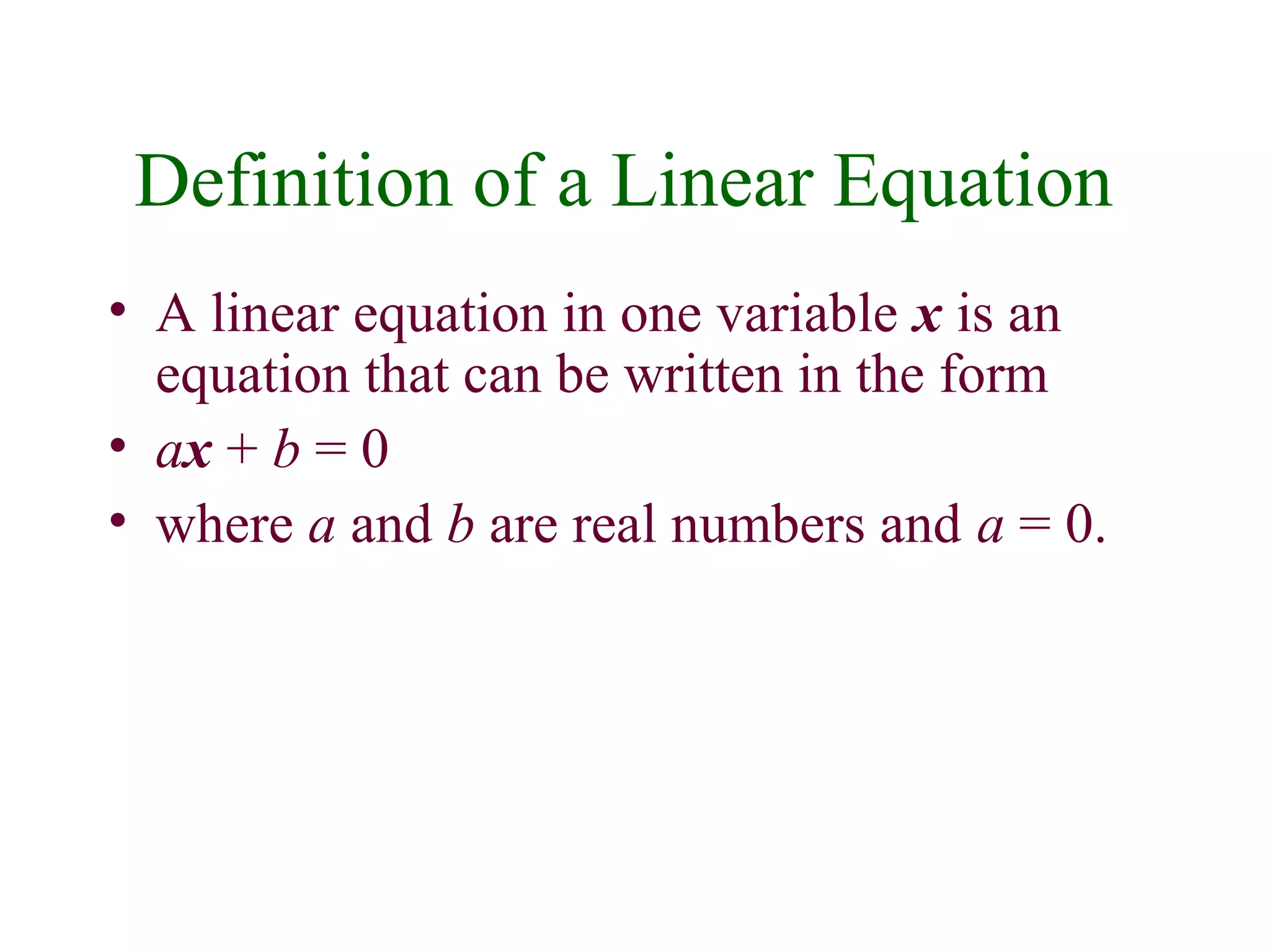 Definition of a Linear Equation 
• A linear equation in one variable x is an 
equation that can be written in the form 
• ax + b = 0 
• where a and b are real numbers and a = 0. 
 