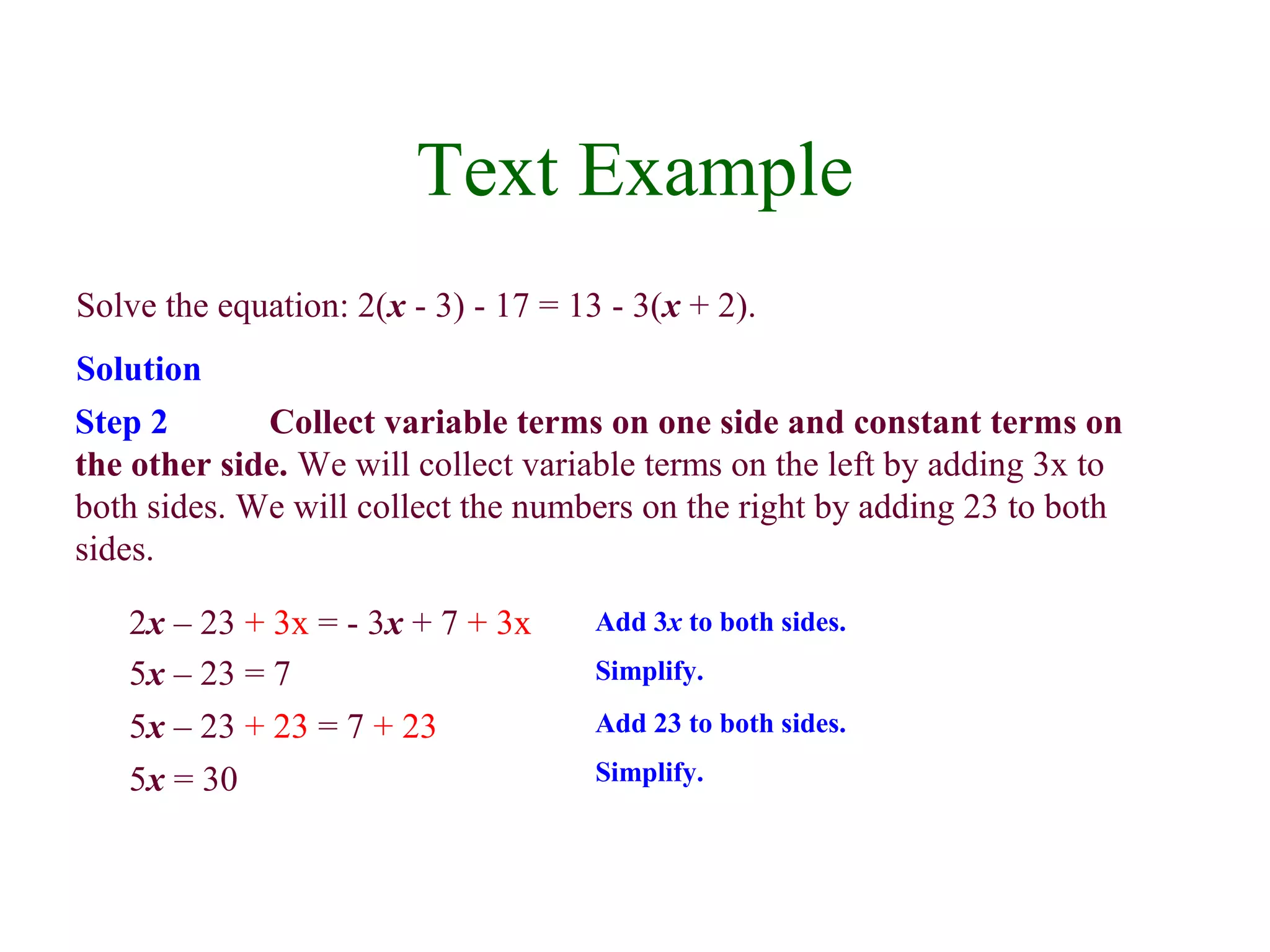 Text Example 
Solve the equation: 2(x - 3) - 17 = 13 - 3(x + 2). 
Solution 
Step 2 Collect variable terms on one side and constant terms on 
the other side. We will collect variable terms on the left by adding 3x to 
both sides. We will collect the numbers on the right by adding 23 to both 
sides. 
2x – 23 + 3x = - 3x + 7 + 3x Add 3x to both sides. 
5x – 23 = 7 Simplify. 
5x – 23 + 23 = 7 + 23 Add 23 to both sides. 
5x = 30 Simplify. 
 