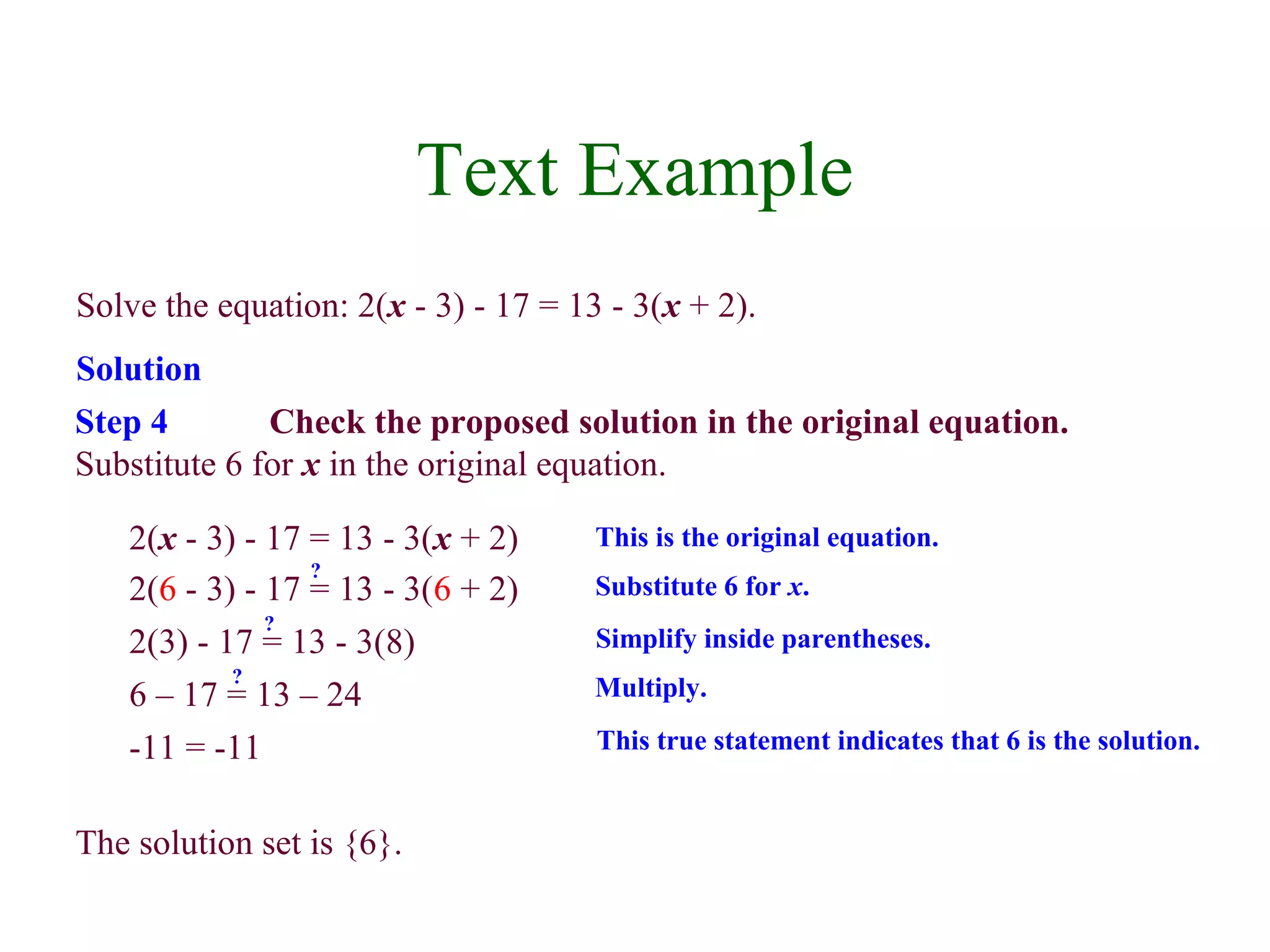 Solve the equation: 2(x - 3) - 17 = 13 - 3(x + 2). 
Solution 
Step 4 Check the proposed solution in the original equation. 
Substitute 6 for x in the original equation. 
2(x - 3) - 17 = 13 - 3(x + 2) This is the original equation. 
2(6 - 3) - 17 = 13 - 3(6 + 2) Substitute 6 for x. ? 
2(3) - 17 = 13 - 3(8) Simplify inside parentheses. ? 
6 – 17 =? 13 – 24 Multiply. 
-11 = -11 This true statement indicates that 6 is the solution. 
The solution set is {6}. 
Text Example 
 