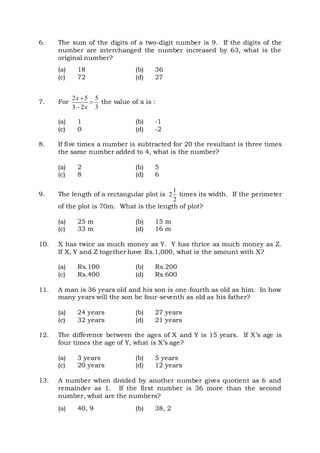 6. The sum of the digits of a two-digit number is 9. If the digits of the
number are interchanged the number increased by 63, what is the
original number?
(a) 18 (b) 36
(c) 72 (d) 27
7. For
2 5 5
3 2 3
x
x



the value of x is :
(a) 1 (b) -1
(c) 0 (d) -2
8. If five times a number is subtracted for 20 the resultant is three times
the same number added to 4, what is the number?
(a) 2 (b) 5
(c) 8 (d) 6
9. The length of a rectangular plot is
1
2
2
times its width. If the perimeter
of the plot is 70m. What is the length of plot?
(a) 25 m (b) 15 m
(c) 33 m (d) 16 m
10. X has twice as much money as Y. Y has thrice as much money as Z.
If X, Y and Z together have Rs.1,000, what is the amount with X?
(a) Rs.100 (b) Rs.200
(c) Rs.400 (d) Rs.600
11. A man is 36 years old and his son is one-fourth as old as him. In how
many years will the son be four-seventh as old as his father?
(a) 24 years (b) 27 years
(c) 32 years (d) 21 years
12. The difference between the ages of X and Y is 15 years. If X’s age is
four times the age of Y, what is X’s age?
(a) 3 years (b) 5 years
(c) 20 years (d) 12 years
13. A number when divided by another number gives quotient as 6 and
remainder as 1. If the first number is 36 more than the second
number, what are the numbers?
(a) 40, 9 (b) 38, 2
 