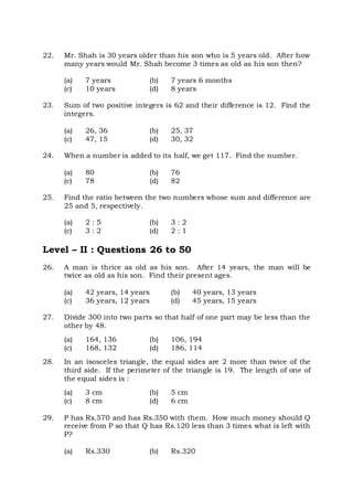 22. Mr. Shah is 30 years older than his son who is 5 years old. After how
many years would Mr. Shah become 3 times as old as his son then?
(a) 7 years (b) 7 years 6 months
(c) 10 years (d) 8 years
23. Sum of two positive integers is 62 and their difference is 12. Find the
integers.
(a) 26, 36 (b) 25, 37
(c) 47, 15 (d) 30, 32
24. When a number is added to its half, we get 117. Find the number.
(a) 80 (b) 76
(c) 78 (d) 82
25. Find the ratio between the two numbers whose sum and difference are
25 and 5, respectively.
(a) 2 : 5 (b) 3 : 2
(c) 3 : 2 (d) 2 : 1
Level – II : Questions 26 to 50
26. A man is thrice as old as his son. After 14 years, the man will be
twice as old as his son. Find their present ages.
(a) 42 years, 14 years (b) 40 years, 13 years
(c) 36 years, 12 years (d) 45 years, 15 years
27. Divide 300 into two parts so that half of one part may be less than the
other by 48.
(a) 164, 136 (b) 106, 194
(c) 168, 132 (d) 186, 114
28. In an isosceles triangle, the equal sides are 2 more than twice of the
third side. If the perimeter of the triangle is 19. The length of one of
the equal sides is :
(a) 3 cm (b) 5 cm
(c) 8 cm (d) 6 cm
29. P has Rs.570 and has Rs.350 with them. How much money should Q
receive from P so that Q has Rs.120 less than 3 times what is left with
P?
(a) Rs.330 (b) Rs.320
 