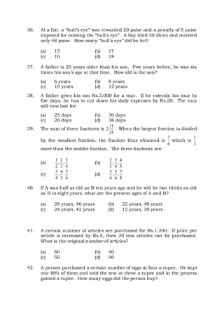 36. At a fair, a “bull’s eye” was rewarded 20 paise and a penalty of 8 paise
imposed for missing the “bull’s eye”. A boy tried 50 shots and received
only 48 paise. How many “bull’s eye” did he hit?
(a) 15 (b) 17
(c) 16 (d) 18
37. A father is 25 years older than his son. Five years before, he was six
times his son’s age at that time. How old is the son?
(a) 6 years (b) 8 years
(c) 10 years (d) 12 years
38. A father gives his son Rs.3,000 for a tour. If he extends his tour by
five days, he has to cut down his daily expenses by Rs.20. The tour
will now last for:
(a) 25 days (b) 30 days
(c) 20 days (d) 36 days
39. The sum of three fractions is
11
2
24
. When the largest fraction is divided
by the smallest fraction, the fraction thus obtained is
7
6
which is
1
3
more than the middle fraction. The three fractions are:
(a)
1 2 3
, ,
2 3 4
(b)
2 3 4
, ,
3 4 5
(c)
3 4 5
, ,
4 5 6
(d)
3 5 7
, ,
4 6 8
40. If A was half as old as B ten years ago and he will be two thirds as old
as B in eight years, what are the present ages of A and B?
(a) 28 years, 46 years (b) 22 years, 40 years
(c) 24 years, 42 years (d) 12 years, 30 years
41. A certain number of articles are purchased for Rs.1,200. If price per
article is increased by Rs.5, then 20 less articles can be purchased.
What is the original number of articles?
(a) 60 (b) 40
(c) 50 (d) 90
42. A person purchased a certain number of eggs at four a rupee. He kept
one fifth of them and sold the rest at three a rupee and in the process
gained a rupee. How many eggs did the person buy?
 