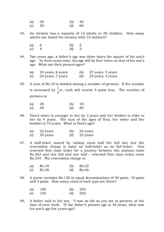 (a) 30 (b) 40
(c) 50 (d) 60
43. An elevator has a capacity of 12 adults or 20 children. How many
adults can board the elevator with 15 children?
(a) 6 (b) 5
(c) 4 (d) 3
44. Two years ago, a father’s age was three times the square of his son’s
age. In three years time, his age will be four times as that of his son’s
age. What are their present ages?
(a) 24 years, 6 years (b) 27 years, 3 years
(c) 25 years, 7 years (d) 29 years, 5 years
45. A sum of Rs.10 is divided among a number of persons. If the number
is increased by
1
4
th, each will receive 5 paise less. The number of
persons is:
(a) 20 (b) 10
(c) 40 (d) 80
46. Tina’s sister is younger to her by 3 years and her brother is elder to
her by 4 years. The sum of the ages of Tina, her sister and her
brother is 73 years. What is Tina’s age?
(a) 22 years (b) 24 years
(c) 20 years (d) 25 years
47. A half-ticket issued by railway costs half the full fare but the
reservation charge is same on half-ticket as on full-ticket. One
reserved first class ticket for a journey between two stations costs
Rs.362 and one full and one half – reserved first class ticket costs
Rs.554. The reservation charge is:
(a) Rs.18 (b) Rs.22
(c) Rs.38 (d) Rs.46
48. A purse contains Rs.130 in equal denominations of 50 paise, 10 paise
and 5 paise. How many coins of each type are there?
(a) 100 (b) 200
(c) 150 (d) 250
49. A father said to his son. “I was as old as you are at present, at the
time of your birth. “If the father’s present age is 38 years, what was
his son’s age five years ago?
 