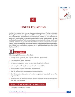LinearEquations
Notes
MODULE - 1
Algebra
Mathematics Secondary Course 139
5
LINEAR EQUATIONS
You have learnt about basic concept of a variable and a constant. You have also learnt
aboutalgebraicexprssions,polynomialsandtheirzeroes.Wecomeacrossmanysituations
such as six added to twice a number is 20. To find the number, we have to assume the
numberasxandformulatearelationshipthroughwhichwecanfindthenumber.Weshall
see that the formulation of such expression leads to an equation involving variables and
constants. In this lesson, you will study about linear equations in one and two variables.
Youwilllearnhowtoformulatelinearequationsinonevariableandsolvethemalgebraically.
You will also learn to solve linear equations in two variables using graphical as well as
algebraicmethods.
OBJECTIVES
Afterstudyingthislesson,youwillbeableto
• identify linear equations from a given collection of equations;
• cite examples of linear equations;
• write a linear equation in one variable and also give its solution;
• cite examples and write linear equations in two variables;
• draw graph of a linear equation in two variables;
• find the solution of a linear equation in two variables;
• find the solution of a system of two linear equations graphically as well as
algebraically;
• Translate real life problems in terms of linear equations in one or two variables
and then solve the same.
EXPECTED BACKGROUND KNOWLEDGE
• Concept of a variable and constant
 