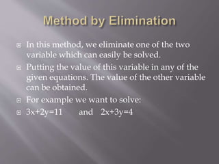  In this method, we eliminate one of the two
variable which can easily be solved.
 Putting the value of this variable in any of the
given equations. The value of the other variable
can be obtained.
 For example we want to solve:
 3x+2y=11 and 2x+3y=4
 
