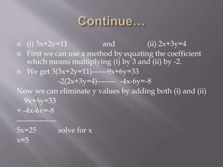  (i) 3x+2y=11 and (ii) 2x+3y=4
 First we can use a method by equating the coefficient
which means multiplying (i) by 3 and (ii) by -2.
 We get 3(3x+2y=11)------9x+6y=33
-2(2x+3y=4)------- -4x-6y=-8
Now we can eliminate y values by adding both (i) and (ii)
9x+6y=33
+ -4x-6y=-8
----------------
5x=25 solve for x
x=5
 