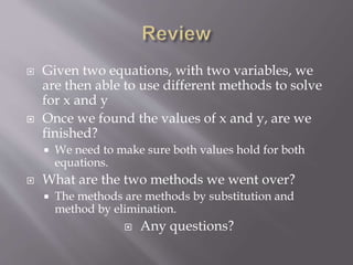  Given two equations, with two variables, we
are then able to use different methods to solve
for x and y
 Once we found the values of x and y, are we
finished?
 We need to make sure both values hold for both
equations.
 What are the two methods we went over?
 The methods are methods by substitution and
method by elimination.
 Any questions?
 