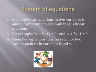  A pair of linear equations in two variables is
said to form a system of simultaneous linear
equations.
 For example: 2x – 3y +4 = 0 and x + 7y -1 = 0
 These two equations form a system of two
linear equations in variables x and y.
 
