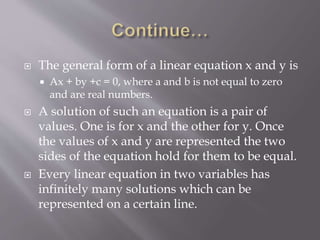  The general form of a linear equation x and y is
 Ax + by +c = 0, where a and b is not equal to zero
and are real numbers.
 A solution of such an equation is a pair of
values. One is for x and the other for y. Once
the values of x and y are represented the two
sides of the equation hold for them to be equal.
 Every linear equation in two variables has
infinitely many solutions which can be
represented on a certain line.
 