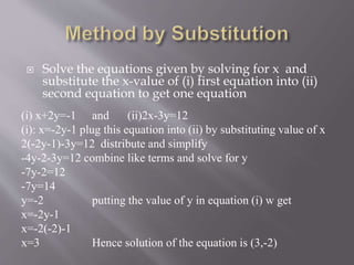  Solve the equations given by solving for x and
substitute the x-value of (i) first equation into (ii)
second equation to get one equation
(i) x+2y=-1 and (ii)2x-3y=12
(i): x=-2y-1 plug this equation into (ii) by substituting value of x
2(-2y-1)-3y=12 distribute and simplify
-4y-2-3y=12 combine like terms and solve for y
-7y-2=12
-7y=14
y=-2 putting the value of y in equation (i) w get
x=-2y-1
x=-2(-2)-1
x=3 Hence solution of the equation is (3,-2)
 