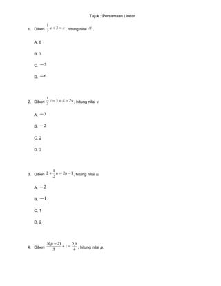 Tajuk : Persamaan Linear
1. Diberi xx =+3
2
1
, hitung nilai x .
A. 6
B. 3
C. 3−
D. 6−
2. Diberi vv 243
3
1
−=− , hitung nilai v.
A. 3−
B. 2−
C. 2
D. 3
3. Diberi 12
2
1
2 −=+ uu , hitung nilai u.
A. 2−
B. 1−
C. 1
D. 2
4. Diberi
4
5
1
3
)2(3 pp
=+
−
, hitung nilai p.
 