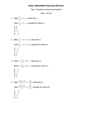 Modul ENRICHMENT Matematik SPM 2014
Tajuk : Persamaan Linear/Linear Equations
Masa : 30 minit
1. Diberi xx  3
2
1
, hitung nilai x .
Given xx  3
2
1
, calculate the value of x .
A. 6
B. 3
C. 3
D. 6
2. Diberi vv 243
3
1
 , hitung nilai v.
Given vv 243
3
1
 , calculate the value of v.
A. 3
B. 2
C. 2
D. 3
3. Diberi 12
2
1
2  uu , hitung nilai u.
Given 12
2
1
2  uu , calculate the value of u.
A. 2
B. 1
C. 1
D. 2
4. Diberi
4
5
1
3
)2(3 pp


, hitung nilai p.
Given
4
5
1
3
)2(3 pp


, calculate the value of p.
A. 4
B. 3
C. 3
D. 4
 