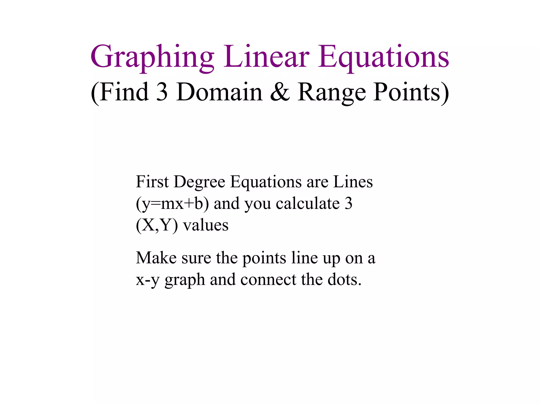 Graphing Linear Equations (Find 3 Domain & Range Points) First Degree Equations are Lines (y=mx+b) and you calculate 3 (X,Y) values Make sure the points line up on a x-y graph and connect the dots. 