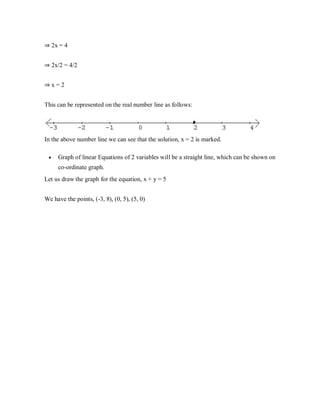 ⇒ 2x = 4
⇒ 2x/2 = 4/2
⇒ x = 2
This can be represented on the real number line as follows:
In the above number line we can see that the solution, x = 2 is marked.
 Graph of linear Equations of 2 variables will be a straight line, which can be shown on
co-ordinate graph.
Let us draw the graph for the equation, x + y = 5
We have the points, (-3, 8), (0, 5), (5, 0)
 