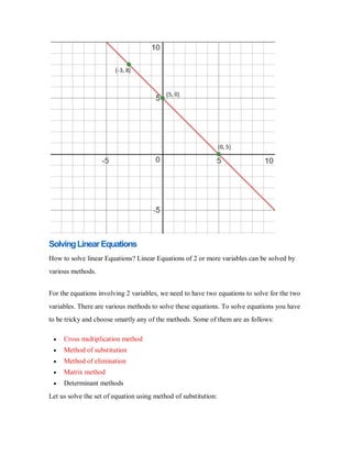 SolvingLinearEquations
How to solve linear Equations? Linear Equations of 2 or more variables can be solved by
various methods.
For the equations involving 2 variables, we need to have two equations to solve for the two
variables. There are various methods to solve these equations. To solve equations you have
to be tricky and choose smartly any of the methods. Some of them are as follows:
 Cross multiplication method
 Method of substitution
 Method of elimination
 Matrix method
 Determinant methods
Let us solve the set of equation using method of substitution:
 