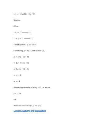 x + y = 12 and 2x + 3y =32
Solution:
Given
x + y = 12 ---------- (1)
2x + 3y = 32 ---------- (2)
From Equation (1), y = 12 - x
Substituting, y = 12 - x, in Equation (2),
2x + 3(12 - x ) = 32
⇒ 2x + 36 - 3x = 32
⇒ 2x - 3x = 32 - 36
⇒ -x = -4
⇒ x = 4
Substituting the value of x in y = 12 - x, we get
y = 12 - 4
= 8
Hence the solution is (x, y) = ( 4, 8).
LinearEquationsandInequalities
 