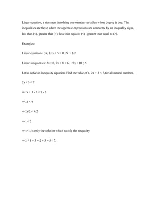 Linear equation, a statement involving one or more variables whose degree is one. The
inequalities are those where the algebraic expressions are connected by an inequality signs,
less than (<), greater than (>), less than equal to (≤) , greater than equal to (≥).
Examples:
Linear equations: 3x, 1/2x + 5 = 0, 2x + 1/2
Linear inequalities: 2x > 0, 2x + 8 < 6, 1/3x + 10 ≤ 5
Let us solve an inequality equation, Find the value of x, 2x + 3 < 7, for all natural numbers.
2x + 3 < 7
⇒ 2x + 3 - 3 < 7 - 3
⇒ 2x < 4
⇒ 2x/2 < 4/2
⇒ x < 2
⇒ x=1, is only the solution which satisfy the inequality.
⇒ 2 * 1 + 3 = 2 + 3 = 5 < 7.
 