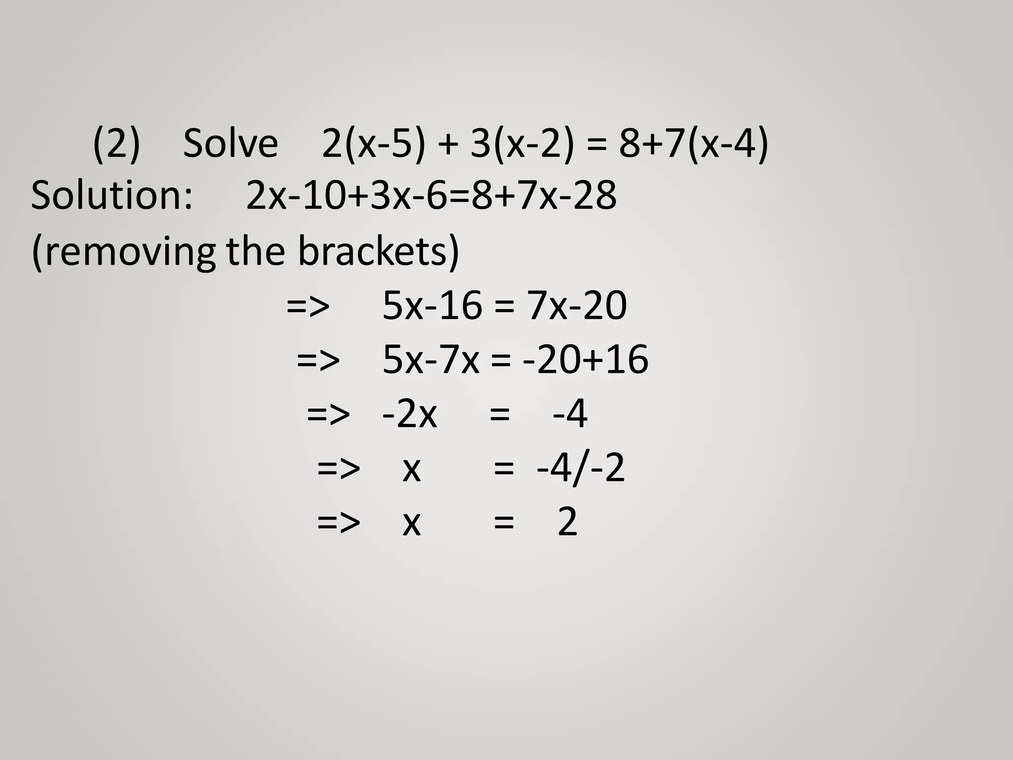 (2) Solve 2(x-5) + 3(x-2) = 8+7(x-4)
Solution: 2x-10+3x-6=8+7x-28
(removing the brackets)
=> 5x-16 = 7x-20
=> 5x-7x = -20+16
=>
=>
=>
-2x = -4
x = -4/-2
x = 2
 