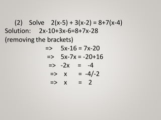 (2) Solve 2(x-5) + 3(x-2) = 8+7(x-4)
Solution: 2x-10+3x-6=8+7x-28
(removing the brackets)
=> 5x-16 = 7x-20
=> 5x-7x = -20+16
=>
=>
=>
-2x = -4
x = -4/-2
x = 2
 