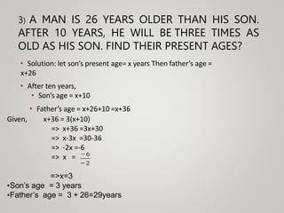 3) A MAN IS 26 YEARS OLDER THAN HIS SON.
AFTER 10 YEARS, HE WILL BE THREE TIMES AS
OLD AS HIS SON. FIND THEIR PRESENT AGES?
• Solution: let son’s present age= x years Then father’s age =
x+26
• After ten years,
• Son’s age = x+10
• Father’s age = x+26+10 =x+36
Given, x+36 = 3(x+10)
=> x+36 =3x+30
=> x-3x =30-36
=> -2x =-6
=> x =
=>x=3
•Son’s age = 3 years
•Father’s age = 3 + 26=29years
 