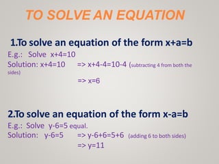TO SOLVE AN EQUATION
1.To solve an equation of the form x+a=b
=> x+4-4=10-4 (subtracting 4 from both the
E.g.: Solve x+4=10
Solution: x+4=10
sides)
=> x=6
2.To solve an equation of the form x-a=b
E.g.: Solve y-6=5 equal.
Solution: y-6=5 (adding 6 to both sides)
=> y-6+6=5+6
=> y=11
 
