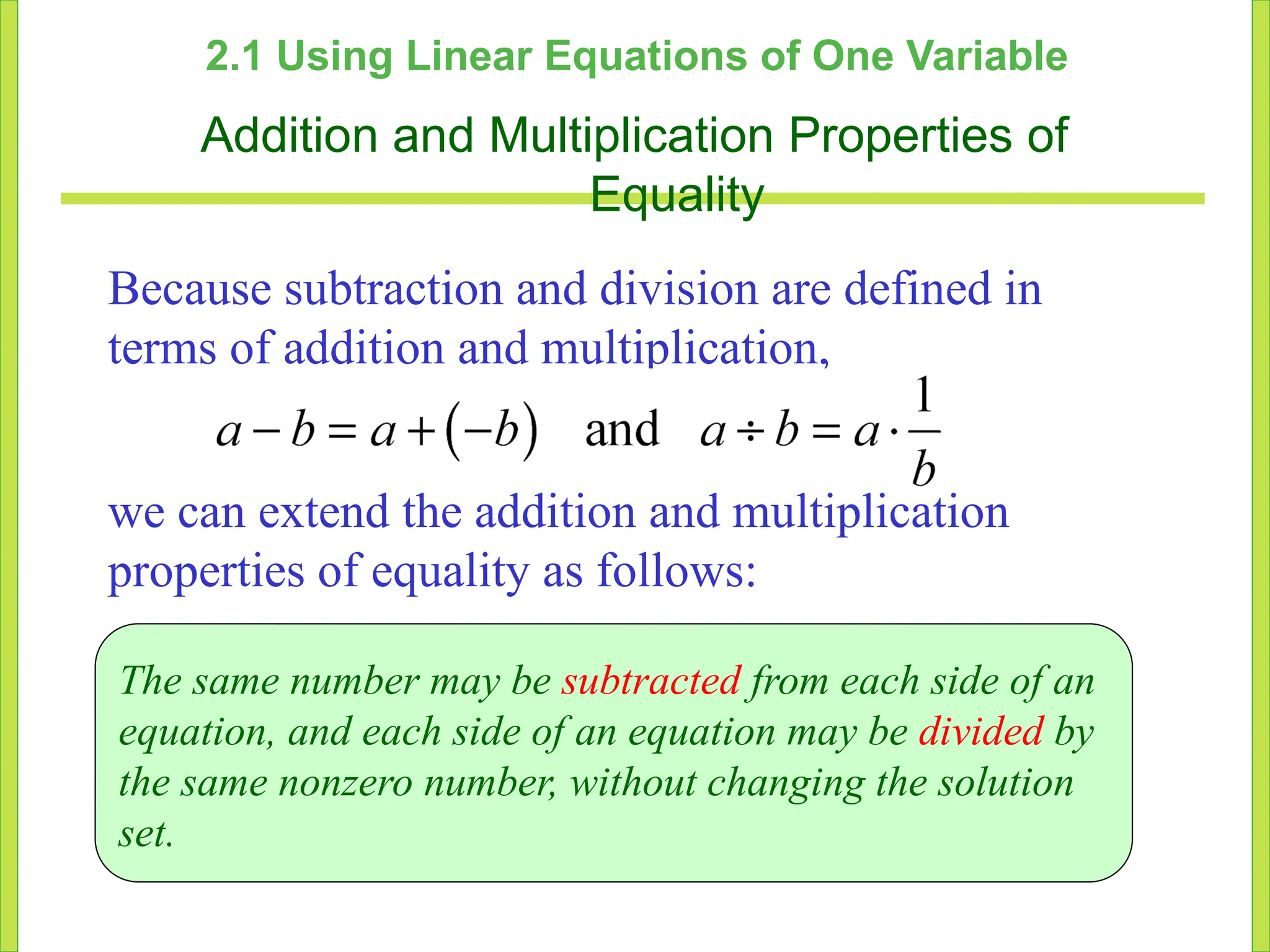 2.1 Using Linear Equations of One Variable
Addition and Multiplication Properties of
Equality
Because subtraction and division are defined in
terms of addition and multiplication,
we can extend the addition and multiplication
properties of equality as follows:
The same number may be subtracted from each side of an
equation, and each side of an equation may be divided by
the same nonzero number, without changing the solution
set.
 