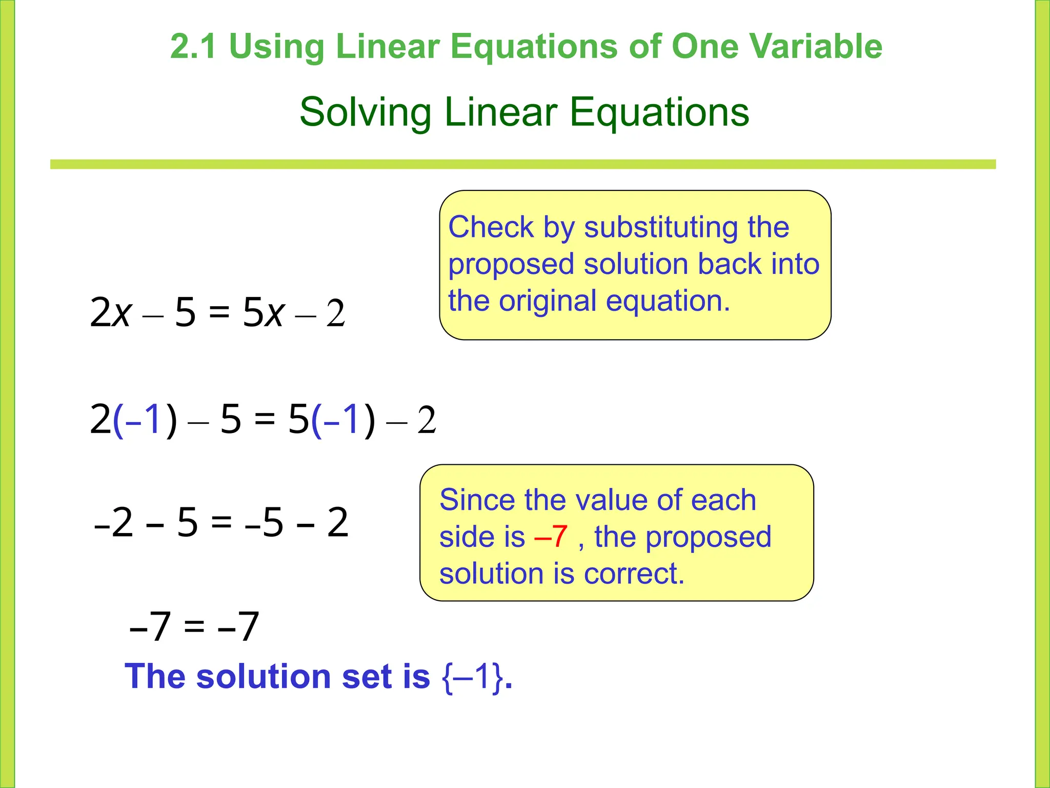 2.1 Using Linear Equations of One Variable
Solving Linear Equations
2x – 5 = 5x – 2
Check by substituting the
proposed solution back into
the original equation.
–2 – 5 = –5 – 2
Since the value of each
side is –7 , the proposed
solution is correct.
The solution set is {–1}.
2(–1) – 5 = 5(–1) – 2
–7 = –7
 